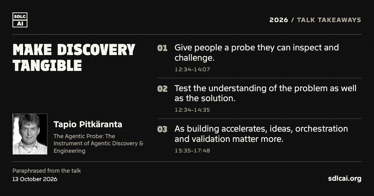 Make discovery tangible. Tapio Pitkäranta at SDLCAI 2026. Three paraphrased talk takeaways: 1. Give people a probe they can inspect and challenge. 2. Test the understanding of the problem as well as the solution. 3. As building accelerates, ideas, orchestration and validation matter more. sdlcai.org