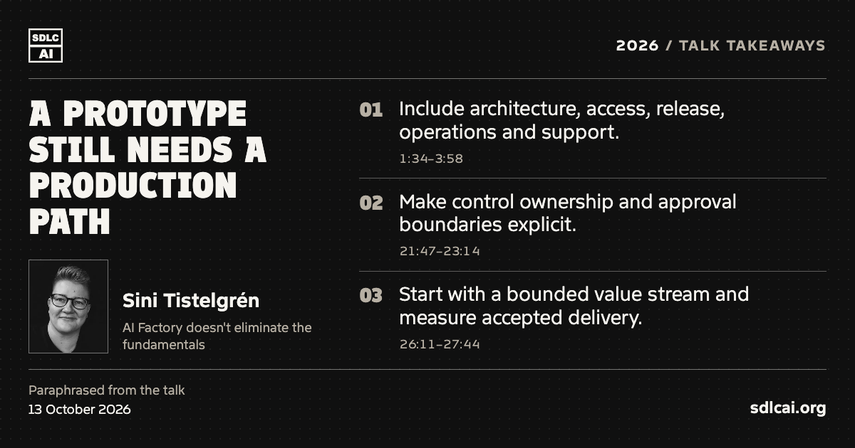 A prototype still needs a production path. Sini Tistelgrén at SDLCAI 2026. Three paraphrased talk takeaways: 1. Include architecture, access, release, operations and support. 2. Make control ownership and approval boundaries explicit. 3. Start with a bounded value stream and measure accepted delivery. sdlcai.org
